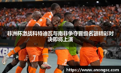 非洲杯激战科特迪瓦与南非争夺晋级名额精彩对决即将上演