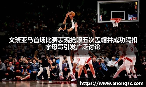文班亚马首场比赛表现抢眼五次盖帽并成功隔扣字母哥引发广泛讨论