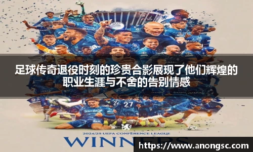 足球传奇退役时刻的珍贵合影展现了他们辉煌的职业生涯与不舍的告别情感