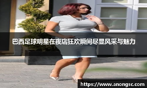 巴西足球明星在夜店狂欢瞬间尽显风采与魅力